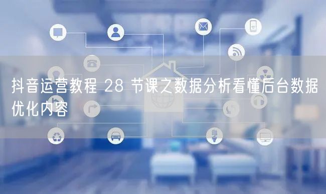 抖音运营教程 28 节课之数据分析看懂后台数据优化内容