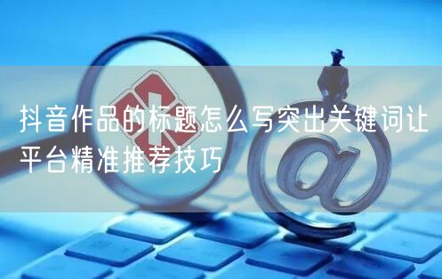 抖音作品的标题怎么写突出关键词让平台精准推荐技巧