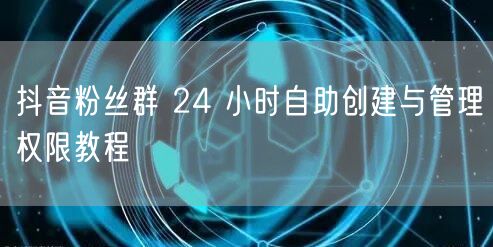 抖音粉丝群 24 小时自助创建与管理权限教程