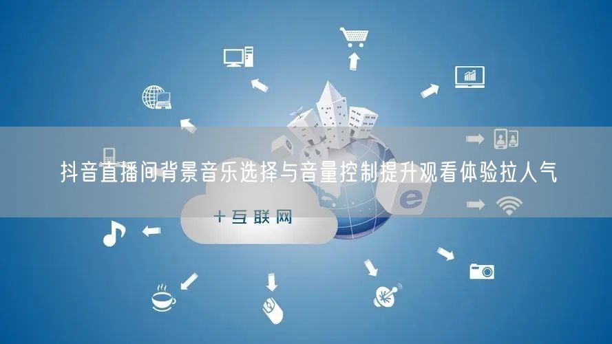 抖音直播间背景音乐选择与音量控制提升观看体验拉人气