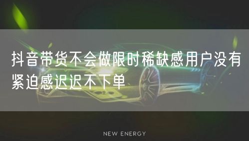 抖音带货不会做限时稀缺感用户没有紧迫感迟迟不下单