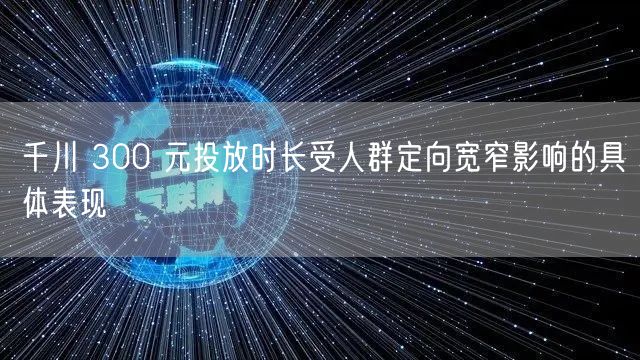 千川 300 元投放时长受人群定向宽窄影响的具体表现