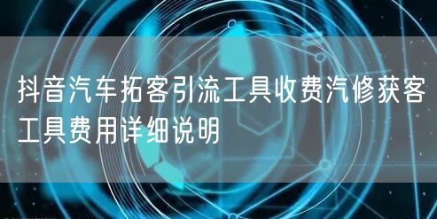 抖音汽车拓客引流工具收费汽修获客工具费用详细说明