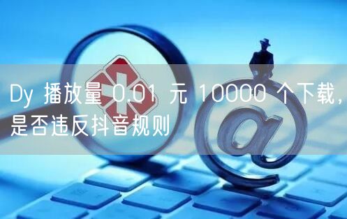 Dy 播放量 0.01 元 10000 个下载，是否违反抖音规则