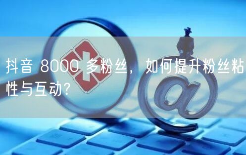 抖音 8000 多粉丝，如何提升粉丝粘性与互动？