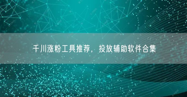 千川涨粉工具推荐，投放辅助软件合集