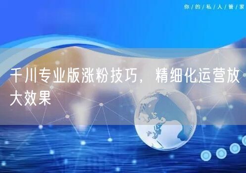 千川专业版涨粉技巧，精细化运营放大效果
