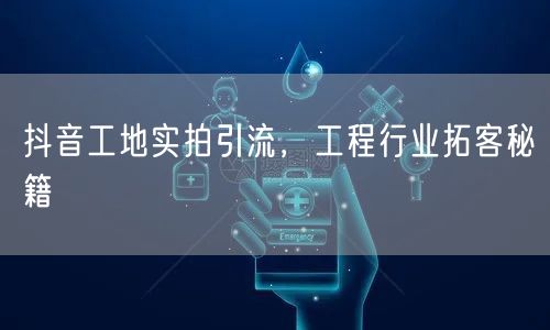抖音工地实拍引流，工程行业拓客秘籍
