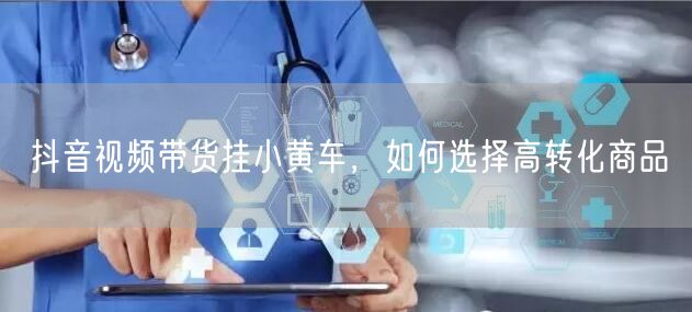 抖音视频带货挂小黄车，如何选择高转化商品