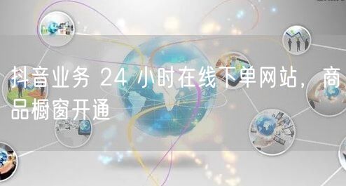 抖音业务 24 小时在线下单网站，商品橱窗开通