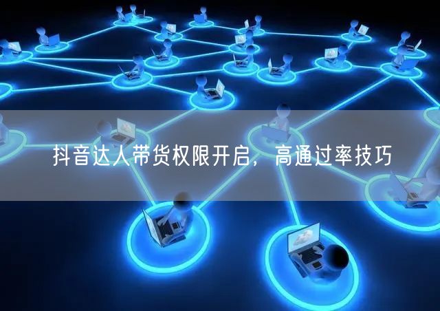 抖音达人带货权限开启，高通过率技巧