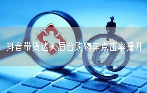 抖音带货达人后台购物车点击率提升
