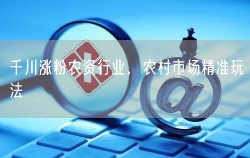 千川涨粉农资行业，农村市场精准玩法
