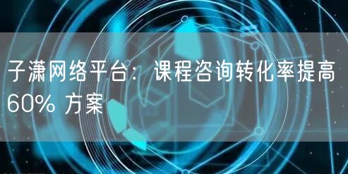 子潇网络平台：课程咨询转化率提高 60% 方案