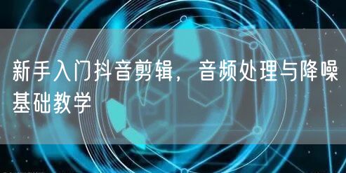 新手入门抖音剪辑，音频处理与降噪基础教学