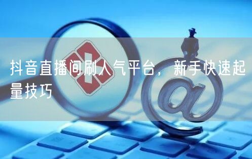 抖音直播间刷人气平台，新手快速起量技巧