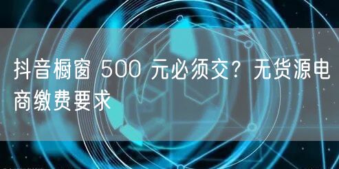 抖音橱窗 500 元必须交？无货源电商缴费要求