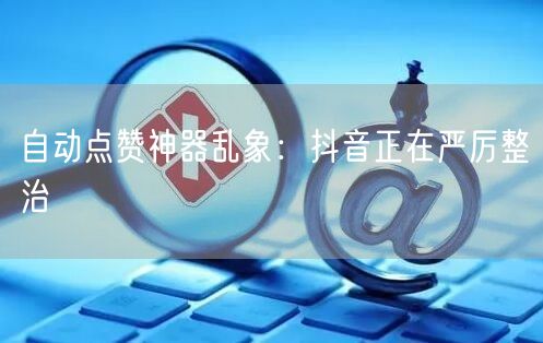 自动点赞神器乱象：抖音正在严厉整治