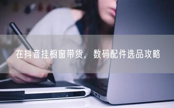 在抖音挂橱窗带货，数码配件选品攻略