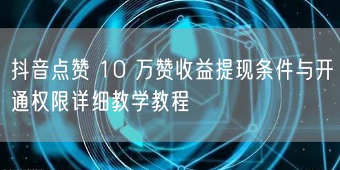 抖音点赞 10 万赞收益提现条件与开通权限详细教学教程