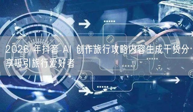 2026 年抖音 AI 创作旅行攻略内容生成干货分享吸引旅行爱好者
