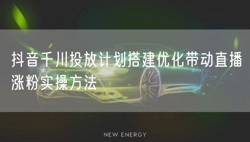 抖音千川投放计划搭建优化带动直播涨粉实操方法