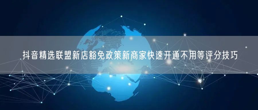 抖音精选联盟新店豁免政策新商家快速开通不用等评分技巧
