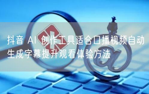 抖音 AI 创作工具适合口播视频自动生成字幕提升观看体验方法