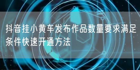 抖音挂小黄车发布作品数量要求满足条件快速开通方法