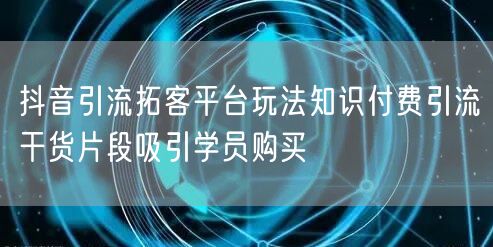 抖音引流拓客平台玩法知识付费引流干货片段吸引学员购买