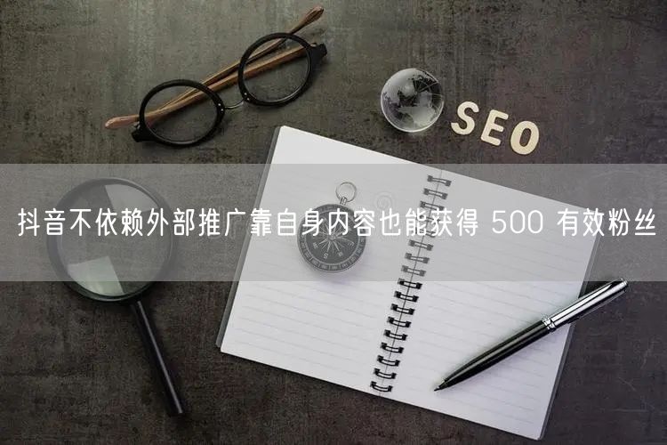 抖音不依赖外部推广靠自身内容也能获得 500 有效粉丝
