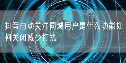 抖音自动关注同城用户是什么功能如何关闭减少打扰