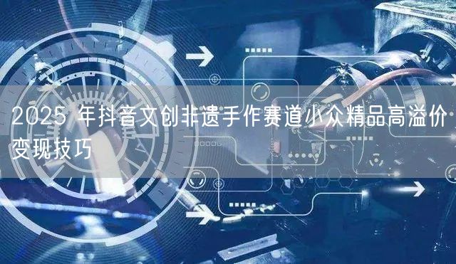2025 年抖音文创非遗手作赛道小众精品高溢价变现技巧
