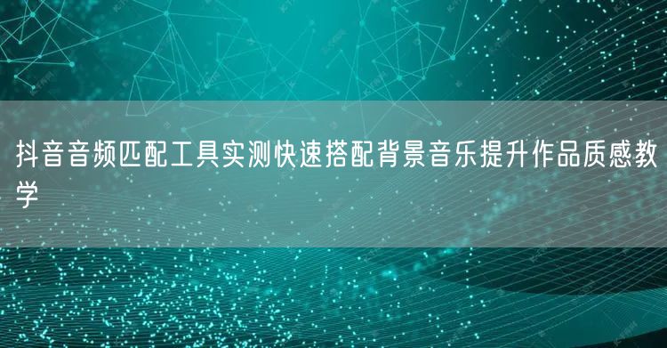抖音音频匹配工具实测快速搭配背景音乐提升作品质感教学