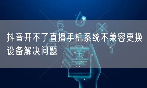 抖音开不了直播手机系统不兼容更换设备解决问题