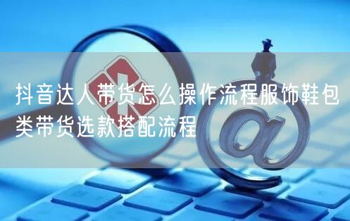 抖音达人带货怎么操作流程服饰鞋包类带货选款搭配流程