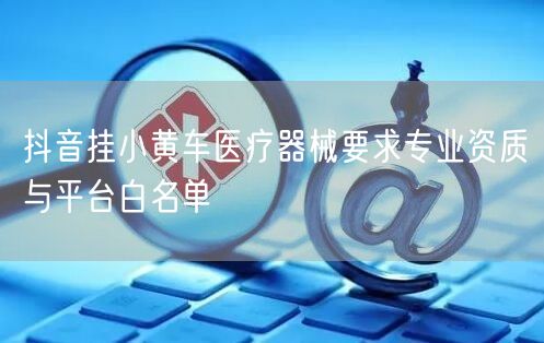 抖音挂小黄车医疗器械要求专业资质与平台白名单