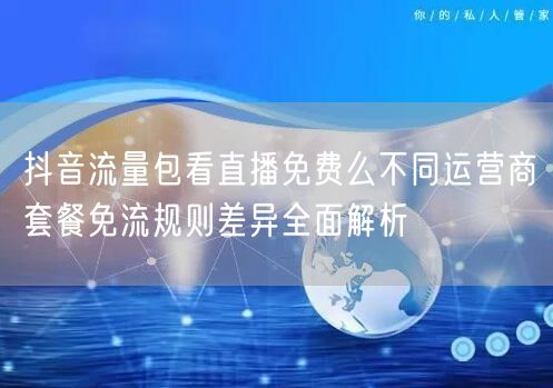 抖音流量包看直播免费么不同运营商套餐免流规则差异全面解析