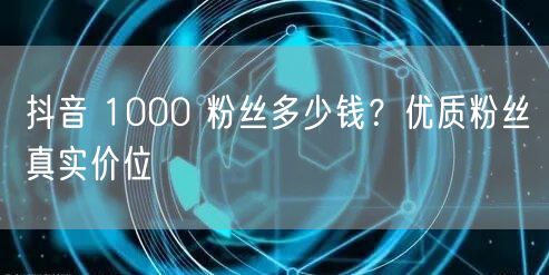 抖音 1000 粉丝多少钱？优质粉丝真实价位