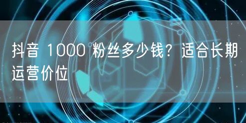 抖音 1000 粉丝多少钱？适合长期运营价位