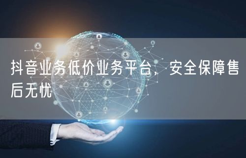 抖音业务低价业务平台，安全保障售后无忧