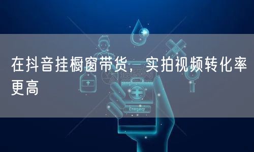 在抖音挂橱窗带货，实拍视频转化率更高