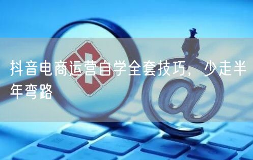 抖音电商运营自学全套技巧，少走半年弯路