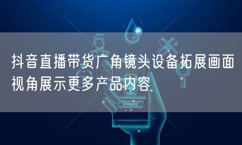 抖音直播带货广角镜头设备拓展画面视角展示更多产品内容