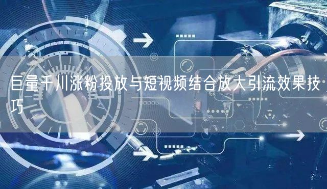 巨量千川涨粉投放与短视频结合放大引流效果技巧
