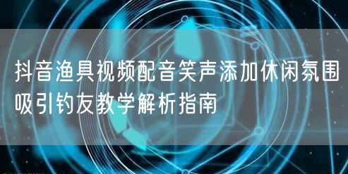 抖音渔具视频配音笑声添加休闲氛围吸引钓友教学解析指南