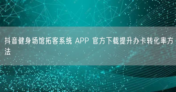 抖音健身场馆拓客系统 APP 官方下载提升办卡转化率方法