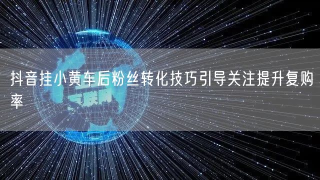 抖音挂小黄车后粉丝转化技巧引导关注提升复购率