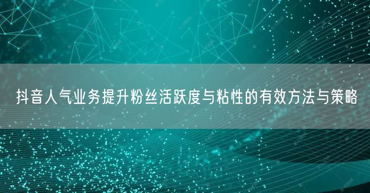 抖音人气业务提升粉丝活跃度与粘性的有效方法与策略