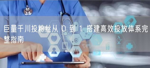 巨量千川投粉丝从 0 到 1 搭建高效投放体系完整指南
